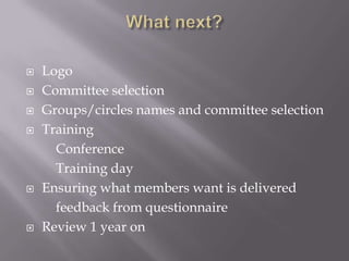    Logo
   Committee selection
   Groups/circles names and committee selection
   Training
      Conference
      Training day
   Ensuring what members want is delivered
      feedback from questionnaire
   Review 1 year on
 
