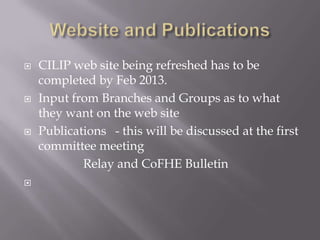    CILIP web site being refreshed has to be
    completed by Feb 2013.
   Input from Branches and Groups as to what
    they want on the web site
   Publications - this will be discussed at the first
    committee meeting
            Relay and CoFHE Bulletin

 