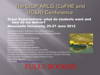 Great Expectations: what do students want and
  how do we deliver?
Newcastle University, 25-27 June 2012
(Lindisfarne Room - Exhibitors, tea, coffee and lunch)
Workshops and presentations covering the following strands:
Student Experience
Skilling the Workforce for the Future
Collaboration and Partnership
Expectations in a Digital World
Measuring Impact and Quality
Confirmed keynote/plenary speakers:
John Hogan, Registrar at Newcastle University
Tony Durcan, Director of Culture, Libraries and Lifelong Learning at Newcastle City Council
Liz Jolly, Director, Library and Information Services, Teesside University
Paul Abernethy (President) Liverpool Student Union
Gala Dinner Speaker:
G P Taylor http://www.gptaylor.info/


                   FULLY BOOKED
 