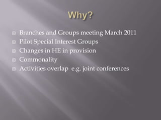    Branches and Groups meeting March 2011
   Pilot Special Interest Groups
   Changes in HE in provision
   Commonality
   Activities overlap e.g. joint conferences
 