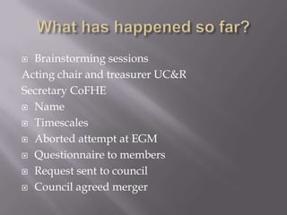  Brainstorming sessions
Acting chair and treasurer UC&R
Secretary CoFHE
 Name

 Timescales

 Aborted attempt at EGM

 Questionnaire to members

 Request sent to council

 Council agreed merger
 