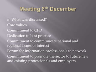  What was discussed?
Core values
Commitment to CPD
Dedication to best practice
Commitment to communicate national and
regional issues of interest
Forum for information professionals to network
Commitment to promote the sector to future new
and existing professionals and employers
 