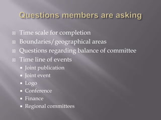    Time scale for completion
   Boundaries/geographical areas
   Questions regarding balance of committee
   Time line of events
     Joint publication
     Joint event
     Logo
     Conference
     Finance
     Regional committees
 