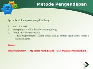 Metode Pengendapan 
Syarat bentuk senyawa yang ditimbang : 
1. Stoikhiometri . 
2. Mempunyai tingkat kestabilan yang tinggi. 
3. Faktor gravimetrinya kecil. 
Faktor gravimetri (faktor kimia) adalah jumlah gram analit dalam 1 
gram endapan. 
Rumus : 
Faktor gravimetri = Ar( Massa Atom Relatif ) / Mr( Massa Monekul Relatif ) 
 