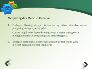 Menyaring danMencuci Endapan: 
1. Endapan disaring dengan kertas saring bebas abu dan cawan 
pengering atau penyaring gelas. 
Contoh : AgCl tidak dapat disaring dengan kertas saring tetapi 
menggunakan krus penyaring atau penyaring gelas. 
2. Endapan perlu dicuci utk menghilangkan larutan induk yang 
melekat dan zat pengotor yang larut. 
 
