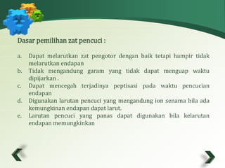 Dasar pemilihan zat pencuci : 
a. Dapat melarutkan zat pengotor dengan baik tetapi hampir tidak 
melarutkan endapan 
b. Tidak mengandung garam yang tidak dapat menguap waktu 
dipijarkan . 
c. Dapat mencegah terjadinya peptisasi pada waktu pencucian 
endapan 
d. Digunakan larutan pencuci yang mengandung ion senama bila ada 
kemungkinan endapan dapat larut. 
e. Larutan pencuci yang panas dapat digunakan bila kelarutan 
endapan memungkinkan 
 
