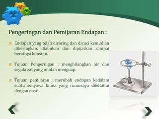 Pengeringan dan Pemijaran Endapan : 
Endapan yang telah disaring dan dicuci kemudian 
dikeringkan, diabukan dan dipijarkan sampai 
beratnya konstan. 
Tujuan Pengeringan : menghilangkan air dan 
segala zat yang mudah menguap. 
Tujuan pemijaran : merubah endapan kedalam 
suatu senyawa kimia yang rumusnya diketahui 
dengan pasti 
 