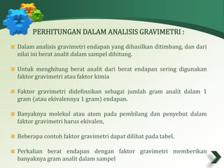 PERHITUNGAN DALAM ANALISIS GRAVIMETRI : 
Dalam analisis gravimetri endapan yang dihasilkan ditimbang, dan dari 
nilai ini berat analit dalam sampel dihitung. 
Untuk menghitung berat analit dari berat endapan sering digunakan 
faktor gravimetri atau faktor kimia 
Faktor gravimetri didefinsikan sebagai jumlah gram analit dalam 1 
gram(atau ekivalennya 1 gram) endapan. 
Banyaknya molekul atau atom pada pembilang dan penyebut dalam 
faktor gravimetri harus ekivalen, 
Beberapa contoh faktor gravimetri dapat dilihat pada tabel. 
Perkalian berat endapan dengan faktor gravimetri memberikan 
banyaknya gramanalit dalam sampel 
 