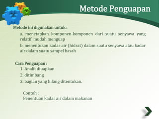 Metode Penguapan 
Metode ini digunakan untuk : 
a. menetapkan komponen-komponen dari suatu senyawa yang 
relatif mudah menguap 
b. menentukan kadar air (hidrat) dalam suatu senyawa atau kadar 
air dalam suatu sampel basah 
Cara Penguapan : 
1. Analit diuapkan 
2. ditimbang 
3. bagian yang hilang ditentukan. 
Contoh : 
Penentuan kadar air dalam makanan 
 