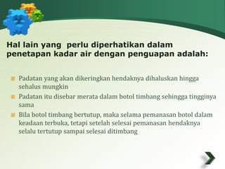 Hal lain yang perlu diperhatikan dalam 
penetapan kadar air dengan penguapan adalah: 
Padatan yang akan dikeringkan hendaknya dihaluskan hingga 
sehalus mungkin 
Padatan itu disebar merata dalam botol timbang sehingga tingginya 
sama 
Bila botol timbang bertutup, maka selama pemanasan botol dalam 
keadaan terbuka, tetapi setelah selesai pemanasan hendaknya 
selalu tertutup sampai selesai ditimbang 
 