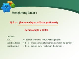 Menghitung kadar : 
% A = (berat endapan x faktor grafimetri) 
berat sample x 100% 
Dimana : 
% A = Berat unsur atau senyawa yang dicari 
Berat endapan = Berat endapan yang terbentuk ( setelah dipijarkan ) 
Berat sampel = Berat sampel awal ( sebelum dipijarkan ) 
 