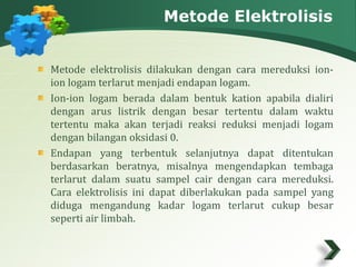 Metode Elektrolisis 
Metode elektrolisis dilakukan dengan cara mereduksi ion-ion 
logam terlarut menjadi endapan logam. 
Ion-ion logam berada dalam bentuk kation apabila dialiri 
dengan arus listrik dengan besar tertentu dalam waktu 
tertentu maka akan terjadi reaksi reduksi menjadi logam 
dengan bilangan oksidasi 0. 
Endapan yang terbentuk selanjutnya dapat ditentukan 
berdasarkan beratnya, misalnya mengendapkan tembaga 
terlarut dalam suatu sampel cair dengan cara mereduksi. 
Cara elektrolisis ini dapat diberlakukan pada sampel yang 
diduga mengandung kadar logam terlarut cukup besar 
seperti air limbah. 
 