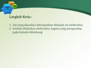 Langkah Kerja : 
1. Zat yang dianalisa ditempatkan didalam sel elektrolisa 
2. Setelah dilakukan elektrolisa, logam yang mengendap 
pada katoda ditimbang 
 