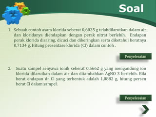 Soal 
1. Sebuah contoh asam klorida seberat 0,6025 g telahdilarutkan dalam air 
dan kloridanya diendapkan dengan perak nitrat berlebih. Endapan 
perak klorida disaring, dicuci dan dikeringkan serta diketahui beratnya 
0,7134 g. Hitung presentase klorida (Cl) dalam contoh . 
Penyelesaian 
2. Suatu sampel senyawa ionik seberat 0,5662 g yang mengandung ion 
klorida dilarutkan dalam air dan ditambahkan AgNO 3 berlebih. Bila 
berat endapan dr Cl yang terbentuk adalah 1,0882 g, hitung persen 
berat Cl dalam sampel. 
Penyelesaian 
 