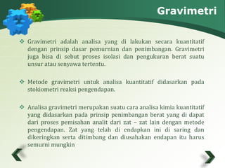 Gravimetri 
 Gravimetri adalah analisa yang di lakukan secara kuantitatif 
dengan prinsip dasar pemurnian dan penimbangan. Gravimetri 
juga bisa di sebut proses isolasi dan pengukuran berat suatu 
unsur atau senyawa tertentu. 
 Metode gravimetri untuk analisa kuantitatif didasarkan pada 
stokiometri reaksi pengendapan. 
 Analisa gravimetri merupakan suatu cara analisa kimia kuantitatif 
yang didasarkan pada prinsip penimbangan berat yang di dapat 
dari proses pemisahan analit dari zat – zat lain dengan metode 
pengendapan. Zat yang telah di endapkan ini di saring dan 
dikeringkan serta ditimbang dan diusahakan endapan itu harus 
semurni mungkin 
 