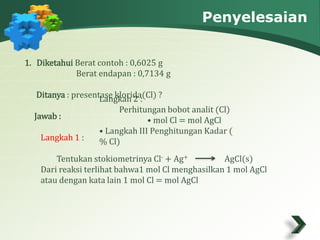 Penyelesaian 
1. Diketahui Berat contoh : 0,6025 g 
Berat endapan : 0,7134 g 
Ditanya : presentase klorida(Cl) ? 
Jawab : 
Langkah 1 : 
Langkah 2 : 
Perhitungan bobot analit (Cl) 
• mol Cl = mol AgCl 
• Langkah III Penghitungan Kadar ( 
% Cl) 
Tentukan stokiometrinya Cl- + Ag+ AgCl(s) 
Dari reaksi terlihat bahwa1 mol Cl menghasilkan 1 mol AgCl 
atau dengan kata lain 1 mol Cl = mol AgCl 
 