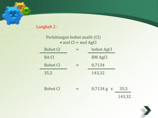 Langkah 2 : 
Perhitungan bobot analit (Cl) 
• mol Cl = mol AgCl 
Bobot Cl = bobot AgCl 
BA Cl BM AgCl 
Bobot Cl = 0,7134 
35,5 143,32 
Bobot Cl = 0,7134 g x 35,5 
143,32 
 