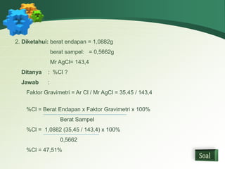 2. Diketahui: berat endapan = 1,0882g 
berat sampel: = 0,5662g 
Mr AgCl= 143,4 
Ditanya : %Cl ? 
Jawab : 
Faktor Gravimetri = Ar Cl / Mr AgCl = 35,45 / 143,4 
%Cl = Berat Endapan x Faktor Gravimetri x 100% 
Berat Sampel 
%Cl = 1,0882 (35,45 / 143,4) x 100% 
0,5662 
%Cl = 47,51% 
 