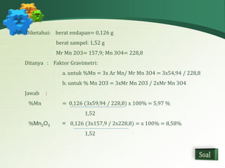 3. Diketahui: berat endapan= 0,126 g 
berat sampel: 1,52 g 
Mr Mn 2O3= 157,9; Mn 3O4= 228,8 
Ditanya : Faktor Gravimetri: 
a. untuk %Mn = 3x Ar Mn/ Mr Mn 3O4 = 3x54,94 / 228,8 
b. untuk % Mn 2O3 = 3xMr Mn 2O3 / 2xMr Mn 3O4 
Jawab : 
%Mn = 0,126 (3x59,94 / 228,8) x 100% = 5,97 % 
1,52 
%Mn2O3 = 0,126 (3x157,9 / 2x228,8) = x 100% = 8,58% 
1,52 
 