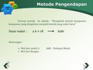 Metode Pengendapan 
Prinsip metode ini adalah : “Mengubah bentuk komponen-komponen 
yang diinginkan menjadi bentuk yang sukar larut.” 
Dasar reaksi : a A + rR AaRr 
Keterangan : 
a : Mol dari analit A A aR r : Endapan Murni 
r : Mol dari Reagen 
 