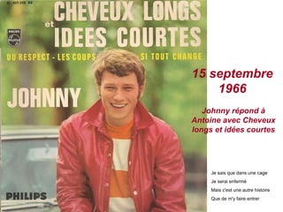 15 septembre
    1966
   Johnny répond à
Antoine avec Cheveux
longs et idées courtes




     Je sais que dans une cage
     Je serai enfermé
     Mais c'est une autre histoire
     Que de m'y faire entrer
 