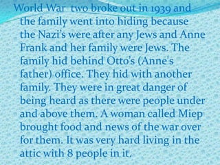 World War two broke out in 1939 and
 the family went into hiding because
 the Nazi’s were after any Jews and Anne
 Frank and her family were Jews. The
 family hid behind Otto’s (Anne's
 father) office. They hid with another
 family. They were in great danger of
 being heard as there were people under
 and above them. A woman called Miep
 brought food and news of the war over
 for them. It was very hard living in the
 attic with 8 people in it.
 