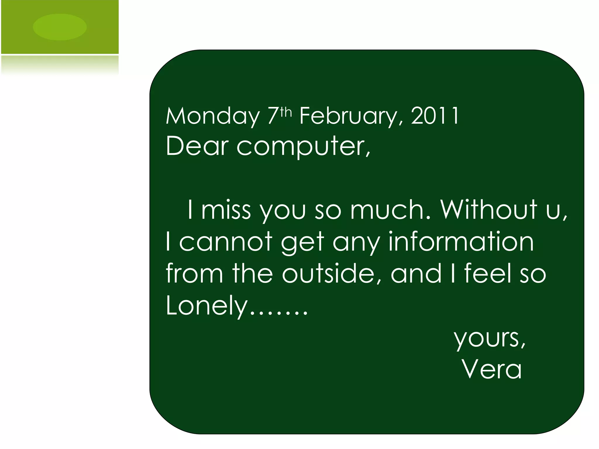 Monday 7 th  February, 2011 Dear computer, I miss you so much. Without u, I cannot get any information from the outside, and I feel so  Lonely……. yours, Vera  