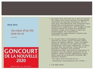  Au cœur d'un été tout en or est un recueil
de trente-trois très courtes et singulières
nouvelles au charme envoûtant. Ce ne
sont pas véritablement des histoires mais
plutôt des conversations rapportées,
anodines en apparence, des images et des
petites scènes du passé qui semblent
soudain surgir d'un songe et dont les
personnages aux trajectoires
convergentes apparaissent comme des
fantômes vivaces.
 Un recueil dont l'atmosphère étrange
pourrait se situer entre certains petits
textes de Robert Walser - pour sa légère
distance comique et sa façon de faire
soupçonner une autre cohérence et Alice
au pays des merveilles, Anne Serre lui
donnant à dessein une tonalité
Carollienne dès son titre en reprenant le
premier vers du poème liminaire de ce
célèbre roman (incipit également repris
dans celui de sa nouvelle intitulée Ma
chemise Tolstoï) :
"Au coeur d'un été tout en or,
Lentement nous glissons sur l'onde »…
 L’or des livres
 