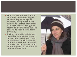  Elle fait ses études à Paris,
où après une hypokhâgne
et une khâgne au Lycée
Fénelon, elle poursuit son
cursus de Lettres modernes
à la Sorbonne et rédige un
mémoire de maîtrise sur les
contes de fées de Madame
d’Aulnoy.
 A vingt ans, elle publie ses
premières nouvelles dans
des revues littéraires, dont
notamment la NRF, où elle
donnera aussi des notes de
lectures, et Obsidiane, dont
elle intégrera par la suite le
Comité de lecture.
 