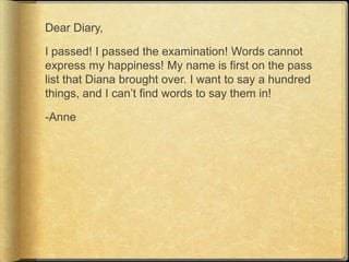 Dear Diary,

I passed! I passed the examination! Words cannot
express my happiness! My name is first on the pass
list that Diana brought over. I want to say a hundred
things, and I can‟t find words to say them in!

-Anne
 