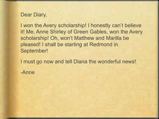Dear Diary,

I won the Avery scholarship! I honestly can‟t believe
it! Me, Anne Shirley of Green Gables, won the Avery
scholarship! Oh, won‟t Matthew and Marilla be
pleased! I shall be starting at Redmond in
September!

I must go now and tell Diana the wonderful news!

-Anne
 