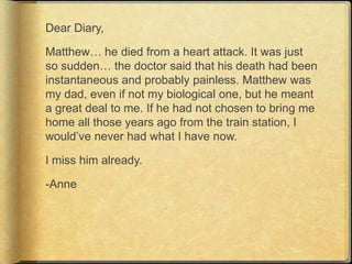 Dear Diary,

Matthew… he died from a heart attack. It was just
so sudden… the doctor said that his death had been
instantaneous and probably painless. Matthew was
my dad, even if not my biological one, but he meant
a great deal to me. If he had not chosen to bring me
home all those years ago from the train station, I
would‟ve never had what I have now.

I miss him already.

-Anne
 