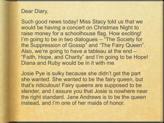 Dear Diary,
Such good news today! Miss Stacy told us that we
would be having a concert on Christmas Night to
raise money for a schoolhouse flag. How exciting!
I‟m going to be in two dialogues – “The Society for
the Suppression of Gossip” and “The Fairy Queen”.
Also, we‟re going to have a tableau at the end –
“Faith, Hope, and Charity” and I‟m going to be Hope!
Diana and Ruby would be in it with me.
Josie Pye is sulky because she didn‟t get the part
she wanted. She wanted to be the fairy queen, but
that‟s ridiculous! Fairy queens are supposed to be
slender, and I assure you that Josie is nowhere near
the right standard. Jane Andrews is to be the queen
instead, and I‟m one of her maids of honor.
 