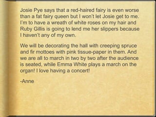 Josie Pye says that a red-haired fairy is even worse
than a fat fairy queen but I won‟t let Josie get to me.
I‟m to have a wreath of white roses on my hair and
Ruby Gillis is going to lend me her slippers because
I haven‟t any of my own.

We will be decorating the hall with creeping spruce
and fir mottoes with pink tissue-paper in them. And
we are all to march in two by two after the audience
is seated, while Emma White plays a march on the
organ! I love having a concert!

-Anne
 