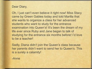 Dear Diary,

Oh, I just can‟t even believe it right now! Miss Stacy
came by Green Gables today and told Marilla that
she wants to organize a class for her advanced
students who want to study for the entrance
examination into Queen‟s! It‟s been the dream of my
life ever since Ruby and Jane began to talk of
studying for the entrance six months before! I‟d love
to be a teacher!

Sadly, Diana didn‟t join the Queen‟s class because
her parents didn‟t want to send her to Queen‟s. This
is a surely a calamity!

-Anne
 