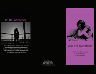 It’s Not About Sex




 One in three women, and one in six men will
   experience sexual assault in their lifetime.                       You are not alone
Here at Anne’s Home we provide the confiden-
 tial counseling and support needed to over-
       coming these traumatizing events.                                 Confidential counseling
                                                                          to overcome trauma
                                                                            of sexual assault


                                                     Anne’s Home
                                                    847-604-1911
                                                  www.anneshome.org
 