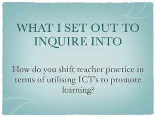 WHAT I SET OUT TO
   INQUIRE INTO

How do you shift teacher practice in
terms of utilising ICT’s to promote
              learning?
 
