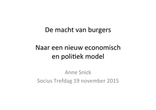 De	
  macht	
  van	
  burgers	
  
	
  
Naar	
  een	
  nieuw	
  economisch	
  	
  
en	
  poli6ek	
  model	
  
Anne	
  Snick	
  
Socius	
  Trefdag	
  19	
  november	
  2015	
  
 