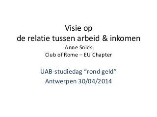 Visie op
de relatie tussen arbeid & inkomen
Anne Snick
Club of Rome – EU Chapter
UAB-studiedag “rond geld”
Antwerpen 30/04/2014
 