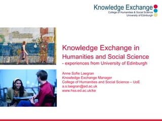Knowledge Exchange in
Humanities and Social Science
- experiences from University of Edinburgh
Anne Sofie Laegran
Knowledge Exchange Manager
College of Humanities and Social Science – UoE
a.s.laegran@ed.ac.uk
www.hss.ed.ac.uk/ke
 