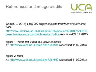 References and image credits


Garrett, L. (2011) £400,000 project seeks to transform arts research
data
http://www.ucreative.ac.uk/article/35321/%26pound%3B400%2C000-
project-seeks-to-transform-arts-research-data (Accessed 29.11.2012)

Figure 1. head that is part of a votive necklace
At: http://www.vads.ac.uk/large.php?uid=585 (Accessed 01.02.2013)



Figure 2. head
At: http://www.vads.ac.uk/large.php?uid=667 (Accessed 01.02.2013)
 