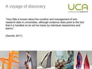 A voyage of discovery


“Very little is known about the curation and management of arts
research data in universities, although evidence does point to the fact
that it is handled on an ad hoc basis by individual researchers and
teams.”

(Garrett, 2011)
 