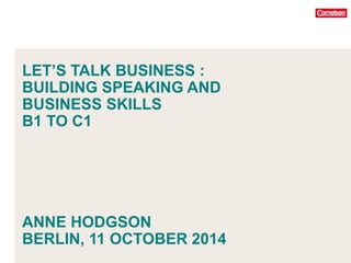 LET’S TALK BUSINESS : 
BUILDING SPEAKING AND 
BUSINESS SKILLS 
B1 TO C1 
ANNE HODGSON 
BERLIN, 11 OCTOBER 2014 
 