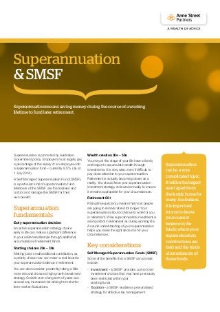 Superannuation is promoted by Australian
Government policy. Employers must legally pay
a percentage of the salary of an employee into
a superannuation fund – currently 9.5 % (as at
1 July 2014).
A Self Managed Superannuation Fund (SMSF)
is a particular kind of superannuation fund.
Members of the SMSF are the trustees and
control and manage the SMSF for their
own benefit.
Superannuation
fundamentals
Early superannuation decision
An active superannuation strategy choice
early in life can make a significant difference
to your retirement lifestyle through additional
accumulation of retirement funds.
Starting choices 20s – 30s
Making just a small additional contribution, as
a priority choice now, can mean a real boost to
your superannuation balance in retirement.
You can also consider, prudently, taking a little
more risk and choose a high-growth investment
strategy. Growth over a long term of years can
exceed any increased risk arising from shorter
term market fluctuations.
Wealth creation 30s – 50s
You may at this stage of your life have a family
and begun to accumulate wealth through
investments. It is now wise, even if difficult, to
pay close attention to your superannuation.
Retirement is actually becoming closer as a
reality. You should have your superannuation
investment strategy reviewed annually to ensure
it remains appropriate for your circumstances.
Retirement 60+
Rising life expectancy means that most people
are going to remain retired for longer. Your
superannuation should continue to work for you
in retirement. Wise superannuation investment is
as important in retirement as during working life.
A sound understanding of your superannuation
helps you make the right decisions for your
circumstances.
Key considerations
Self Managed Superannuation Funds (SMSF)
Some of the benefits that a SMSF can provide
include:
•	 Investment - a SMSF provides control over
investment choices that may have previously
been restricted within your
existing funds
•	 Taxation - a SMSF enables a personalised
strategy for effective tax management
Superannuationmeanssavingmoneyduringthecourseofaworking
lifetimetofundlaterretirement.
Superannuation
& SMSF
Superannuation
canbeavery
complicatedtopic.
Itwillbethelargest
assetapartfrom
thefamilyhomefor
manyAustralians.
Itisimportant
foryoutoknow
yourcurrent
balanceinthe
fundswhereyour
superannuation
contributionsare
heldandthekinds
ofinvestmentsof
thosefunds.
 