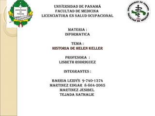 universidad de panamá
       facultad de medicina
licenciatura en salud ocupacional


            materia :
          informatica

             tema :
    Historia de Helen Keller

           profesora :
        lisBetH rodriGueZ

          inteGrantes :

    Barria leidys 9-740-1374
   martineZ edGar 8-864-2065
       martineZ JesiBel
       teJada natHalie
 