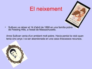 El neixement
•

Sullivan va néixer el 14 d'abril de 1866 en una família pobra
de Feeding Hills, a l'estat de Massachusetts.
Anne Sullivan venia d'un ambient molt pobre. Havia perdut la visió quan
tenia cinc anys i va ser abandonada en una casa d'escassos recursos.

 