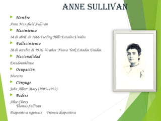 anne sUllivan
   Nombre
Anne Mansfield Sullivan
   Nacimiento
14 de abril de 1866 Feeding Hills Estados Unidos
   Fallecimiento
20 de octubre de 1936, 70 años  Nueva York Estados Unidos.
   Nacionalidad
Estadounidense
   Ocupación
Maestra
   Cónyuge
John Albert Macy (1905–1932)
   Padres
Alice Cloesy
    Thomas Sullivan
                                                             3
Diapositiva siguiente   Primera diapositiva
 