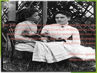 Anne Sullivan había contraído una enfermedad llamada tracoma la cual
     deterioró su vista. Estuvo en la Escuela de Perkins para los Ciegos
   en Boston  en donde se le hicieron muchas operaciones para tratar su
      enfermedad. Su vista mejoró y llegó a ser una estudiante ejemplar,
                                               graduándose con honores.

                                                  Diapositiva siguiente
                                                  Diapositiva anterior
                                                     4
 