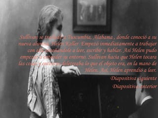 Sullivan se trasladó a Tuscumbia, Alabama , donde conoció a su
nueva alumna, Helen Keller Empezó inmediatamente a trabajar
     con ella enseñándole a leer, escribir y hablar. Así Helen pudo
 empezar a entender su entorno. Sullivan hacía que Helen tocara
las cosas y entonces deletreaba lo que el objeto era, en la mano de
                                 Helen. Así, Helen aprendió a leer.
                                              Diapositiva siguiente
                                               Diapositiva anterior


                                                5
 
