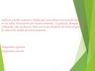 Sullivan y Keller viajaron a Hollywood  para filmar una película basada
en sus vidas, básicamente por interés económico. La película, llamada "La
Liberación," fue un fracaso. Pero esto no las desalentó de tratar de ganarse
la vida en los medios de entretenimiento.




Diapositiva siguiente
Diapositiva anterior



                                                                7
 